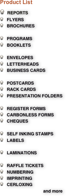 Product List  
  REPORTS
   FLYERS 
   BROCHURES

   PROGRAMS
   BOOKLETS

   ENVELOPES
   LETTERHEADS 
   BUSINESS CARDS 

   POSTCARDS
   RACK CARDS
   PRESENTATION FOLDERS

   REGISTER FORMS
   CARBONLESS FORMS
   CHEQUES

   SELF INKING STAMPS
   LABELS 

   LAMINATIONS 
 
   RAFFLE TICKETS
   NUMBERING
   IMPRINTING 
   CERLOXING
                                    and more